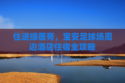 住进绿茵旁，宝安足球场周边酒店住宿全攻略