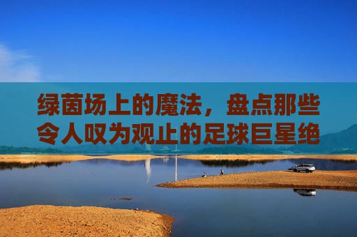 绿茵场上的魔法，盘点那些令人叹为观止的足球巨星绝技