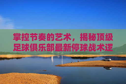 掌控节奏的艺术，揭秘顶级足球俱乐部最新停球战术逻辑