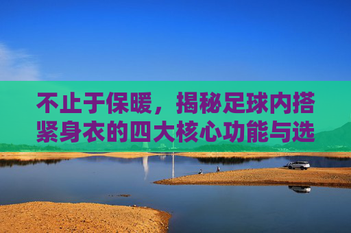 不止于保暖,揭秘足球内搭紧身衣的四大核心功能与选购指南