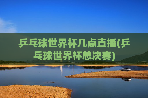 乒乓球世界杯几点直播(乒乓球世界杯总决赛)