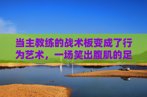 当主教练的战术板变成了行为艺术，一场笑出腹肌的足球解说