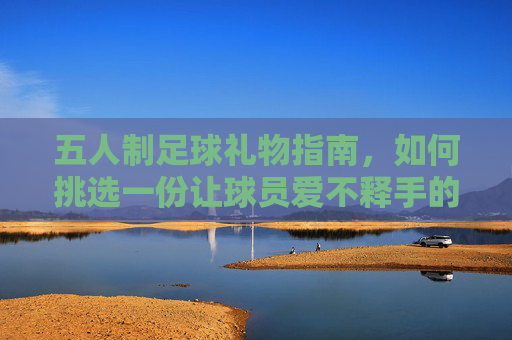五人制足球礼物指南,如何挑选一份让球员爱不释手的完美礼物