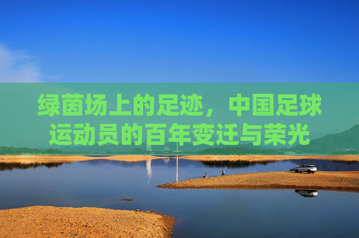 绿茵场上的足迹，中国足球运动员的百年变迁与荣光
