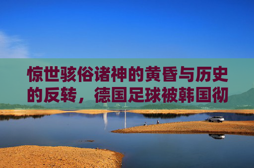 惊世骇俗诸神的黄昏与历史的反转，德国足球被韩国彻底击碎