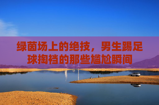 绿茵场上的绝技，男生踢足球掏裆的那些尴尬瞬间