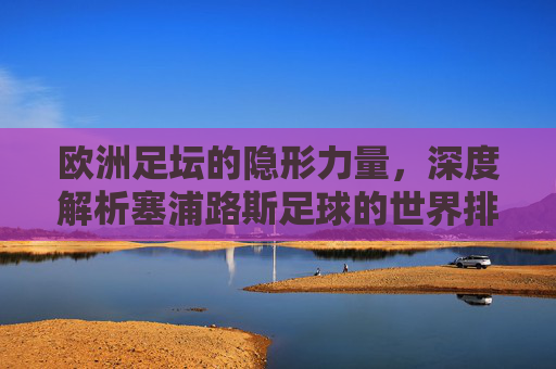 欧洲足坛的隐形力量，深度解析塞浦路斯足球的世界排名与现状