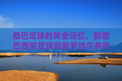 桑巴足球的黄金记忆,致敬巴西前足球明星罗纳尔多的传奇岁月