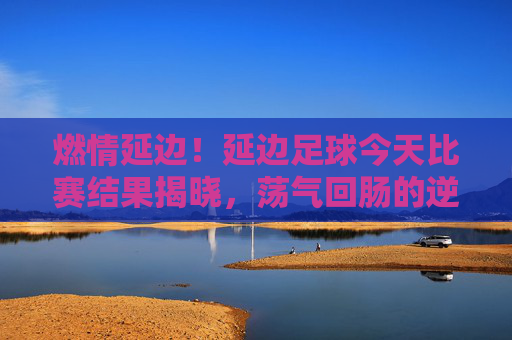 燃情延边！延边足球今天比赛结果揭晓，荡气回肠的逆转胜利