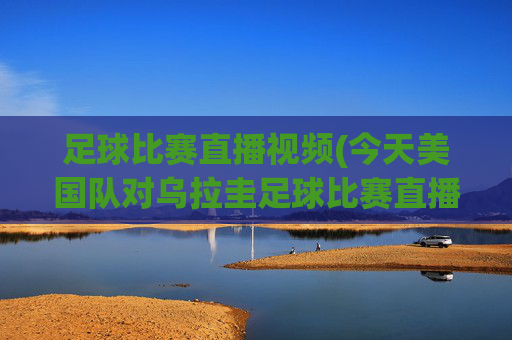 足球比赛直播视频(今天美国队对乌拉圭足球比赛直播视频)