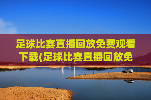 足球比赛直播回放免费观看下载(足球比赛直播回放免费观看下载安装)