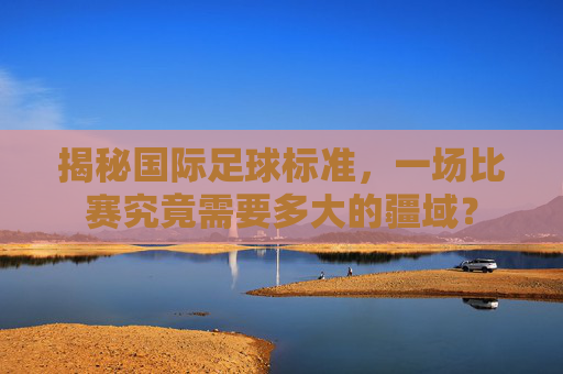 揭秘国际足球标准，一场比赛究竟需要多大的疆域？