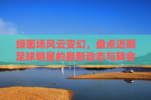 绿茵场风云变幻，盘点近期足球明星的最新动态与转会传闻