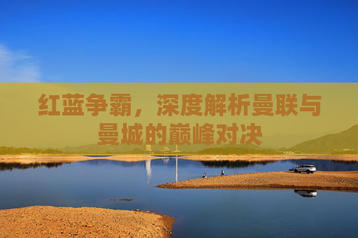 红蓝争霸，深度解析曼联与曼城的巅峰对决