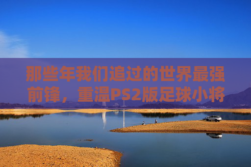 那些年我们追过的世界最强前锋,重温PS2版足球小将的神级射门集锦
