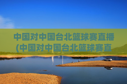 中国对中国台北篮球赛直播(中国对中国台北篮球赛直播时间)