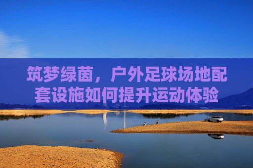 筑梦绿茵，户外足球场地配套设施如何提升运动体验