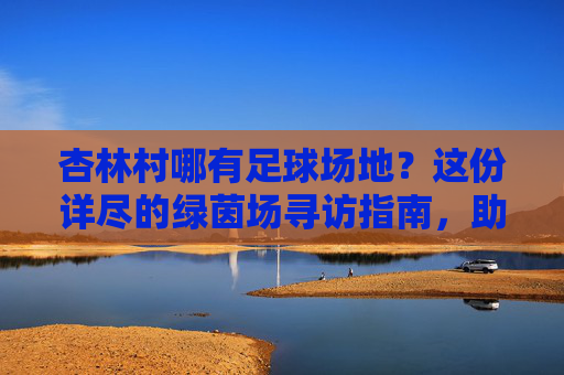 杏林村哪有足球场地?这份详尽的绿茵场寻访指南,助你畅快开球!
