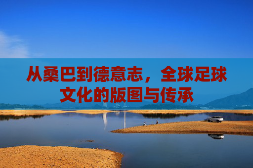 从桑巴到德意志，全球足球文化的版图与传承