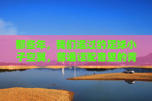 那些年,我们追过的足球小子空翼,普通话配音里的青春与梦想