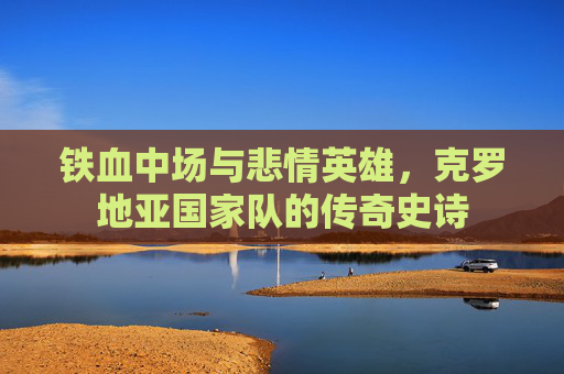 铁血中场与悲情英雄,克罗地亚国家队的传奇史诗