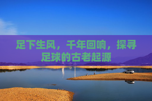 足下生风,千年回响,探寻足球的古老起源