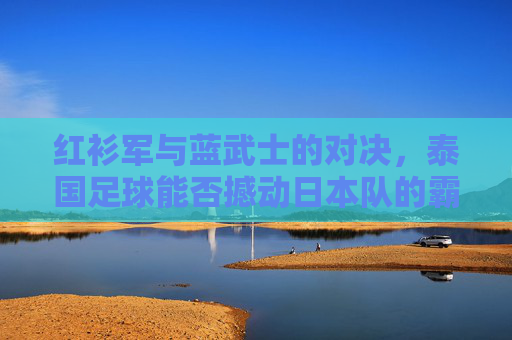 红衫军与蓝武士的对决,泰国足球能否撼动日本队的霸主地位?