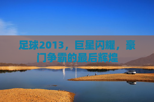 足球2013，巨星闪耀，豪门争霸的最后辉煌