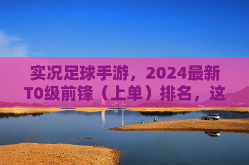 实况足球手游，2024最新T0级前锋（上单）排名，这几位才是真正的进球机器