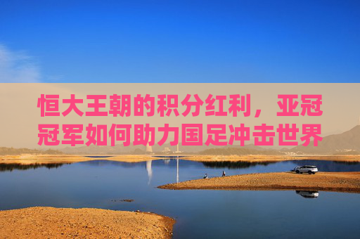 恒大王朝的积分红利,亚冠冠军如何助力国足冲击世界杯