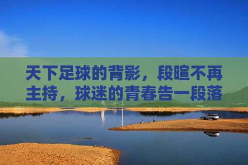 天下足球的背影，段暄不再主持，球迷的青春告一段落