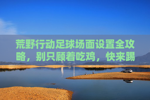 荒野行动足球场面设置全攻略，别只顾着吃鸡，快来踢一场球！