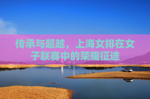 传承与超越,上海女排在女子联赛中的荣耀征途