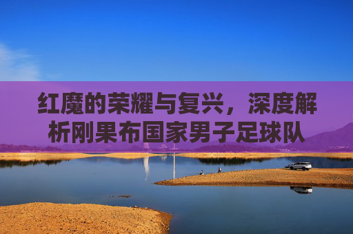 红魔的荣耀与复兴，深度解析刚果布国家男子足球队