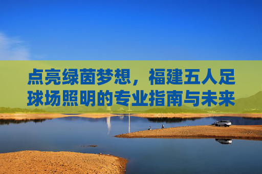 点亮绿茵梦想,福建五人足球场照明的专业指南与未来趋势