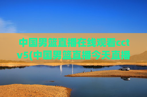 中国男篮直播在线观看cctv5(中国男篮直播今天直播cctv5)