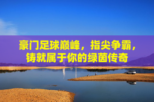 豪门足球巅峰，指尖争霸，铸就属于你的绿茵传奇
