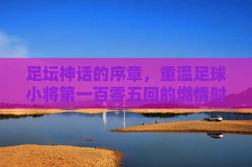 足坛神话的序章，重温足球小将第一百零五回的燃情时刻