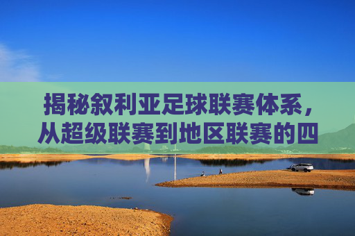 揭秘叙利亚足球联赛体系，从超级联赛到地区联赛的四级架构