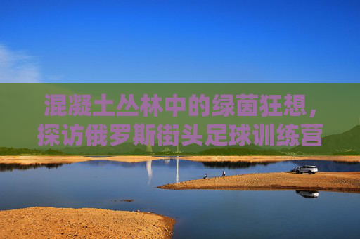 混凝土丛林中的绿茵狂想,探访俄罗斯街头足球训练营