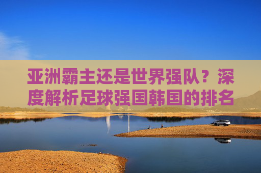 亚洲霸主还是世界强队？深度解析足球强国韩国的排名与现状