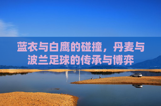 蓝衣与白鹰的碰撞,丹麦与波兰足球的传承与博弈