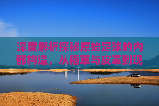 深度解析探秘原始足球的内部构造，从稻草与皮革到现代科技的演变
