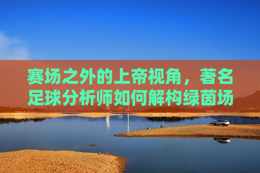赛场之外的上帝视角,著名足球分析师如何解构绿茵场的胜负密码