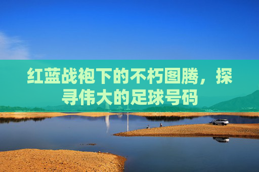 红蓝战袍下的不朽图腾，探寻伟大的足球号码