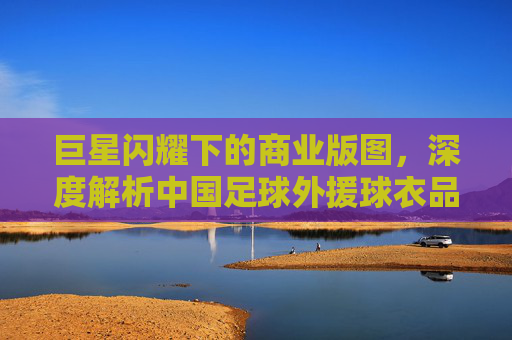 巨星闪耀下的商业版图,深度解析中国足球外援球衣品牌背后的博弈