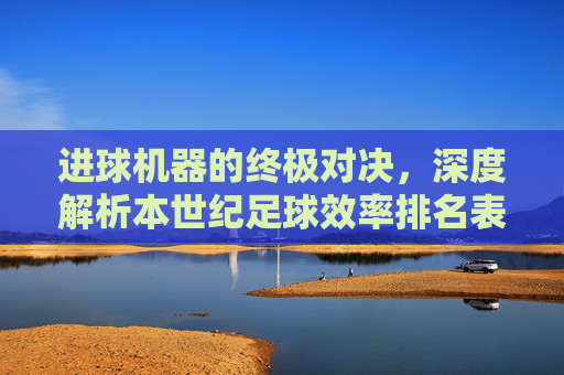 进球机器的终极对决,深度解析本世纪足球效率排名表