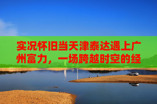 实况怀旧当天津泰达遇上广州富力,一场跨越时空的经典对决