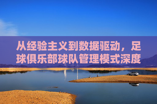 从经验主义到数据驱动,足球俱乐部球队管理模式深度解析