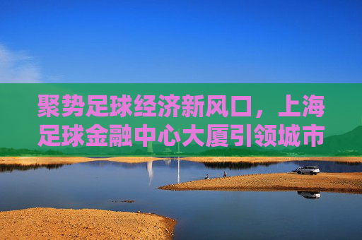 聚势足球经济新风口，上海足球金融中心大厦引领城市体育新生态